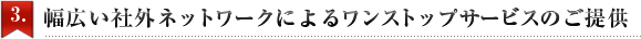 3.幅広い社外ネットワークによるワンストップサービスのご提供
